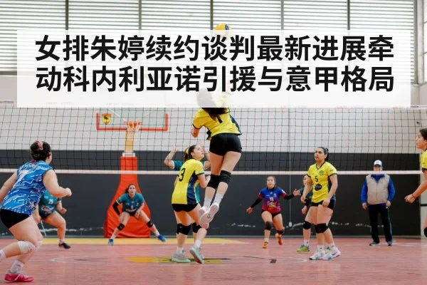 女排朱婷续约谈判最新进展牵动科内利亚诺引援与意甲格局