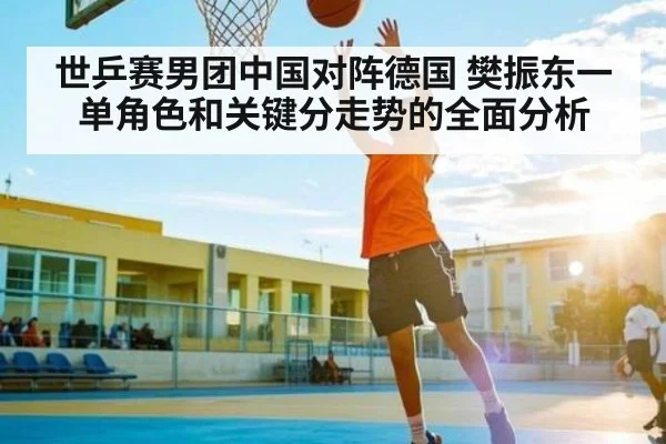 世乒赛男团中国对阵德国 樊振东一单角色和关键分走势的全面分析
