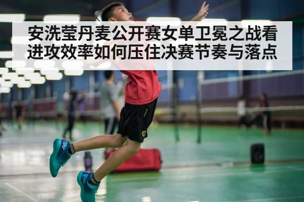 安洗莹丹麦公开赛女单卫冕之战看进攻效率如何压住决赛节奏与落点