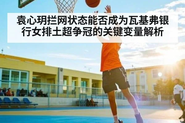 袁心玥拦网状态能否成为瓦基弗银行女排土超争冠的关键变量解析