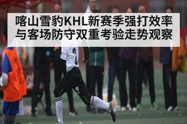 喀山雪豹KHL新赛季强打效率与客场防守双重考验走势观察