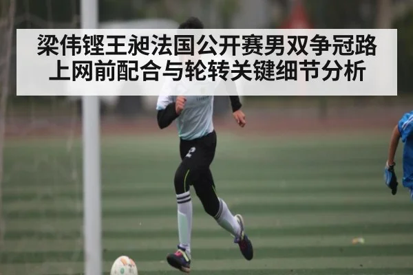 梁伟铿王昶法国公开赛男双争冠路上网前配合与轮转关键细节分析